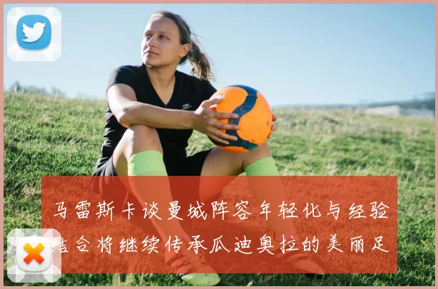 马雷斯卡谈曼城阵容年轻化与经验结合将继续传承瓜迪奥拉的美丽足球理念