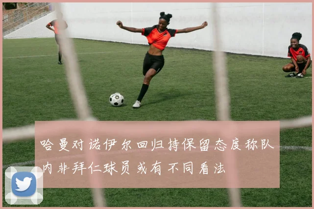 哈曼对诺伊尔回归持保留态度称队内非拜仁球员或有不同看法