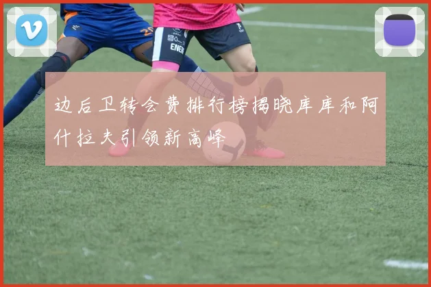 边后卫转会费排行榜揭晓库库和阿什拉夫引领新高峰