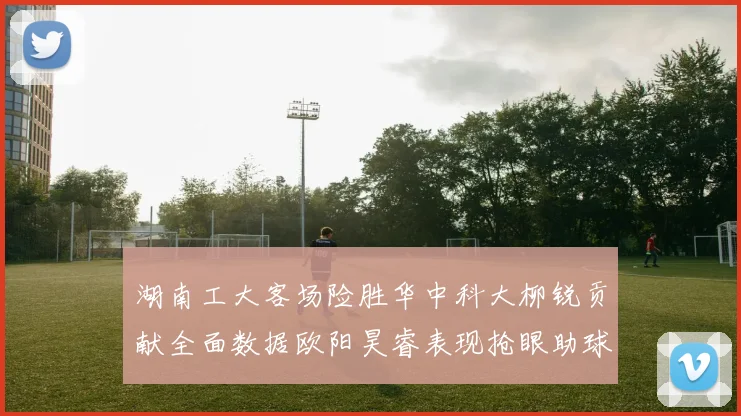 湖南工大客场险胜华中科大柳锐贡献全面数据欧阳昊睿表现抢眼助球队取胜