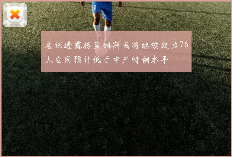 名记透露格莱姆斯或将继续效力76人合同预计低于中产特例水平