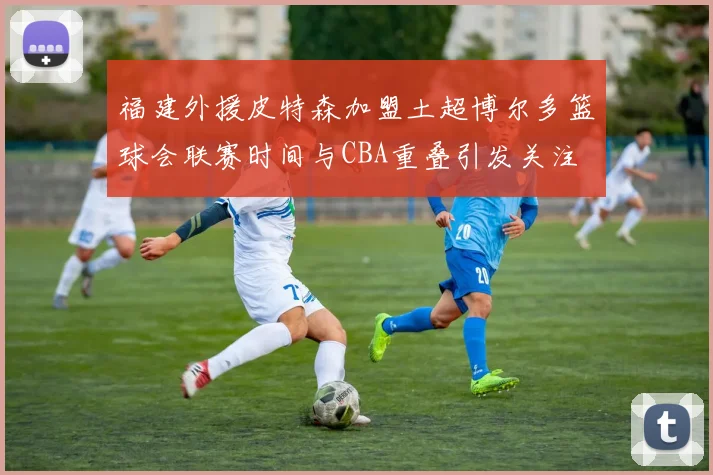 福建外援皮特森加盟土超博尔多篮球会联赛时间与CBA重叠引发关注