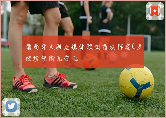 葡萄牙大胜后媒体预测首发阵容C罗继续领衔无变化