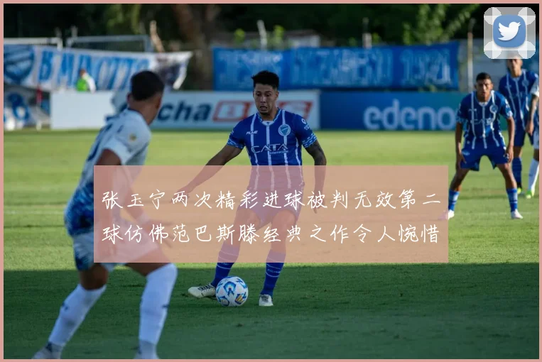 张玉宁两次精彩进球被判无效第二球仿佛范巴斯滕经典之作令人惋惜