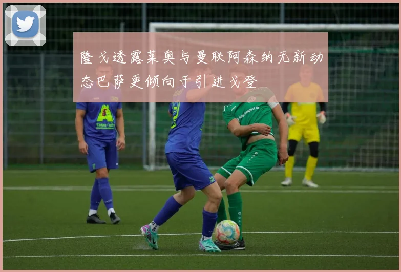 隆戈透露莱奥与曼联阿森纳无新动态巴萨更倾向于引进戈登