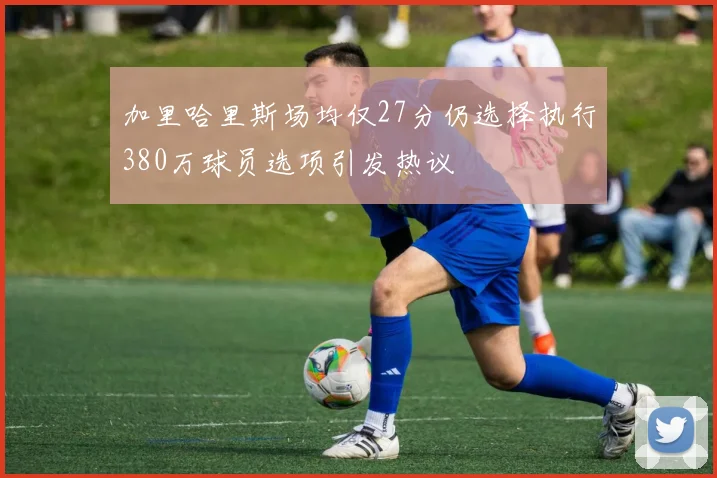 加里哈里斯场均仅27分仍选择执行380万球员选项引发热议