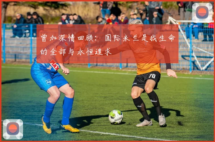 曾加深情回顾：国际米兰是我生命的全部与永恒追求