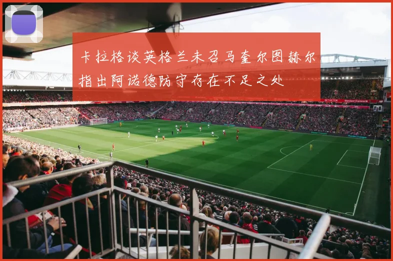 卡拉格谈英格兰未召马奎尔图赫尔指出阿诺德防守存在不足之处