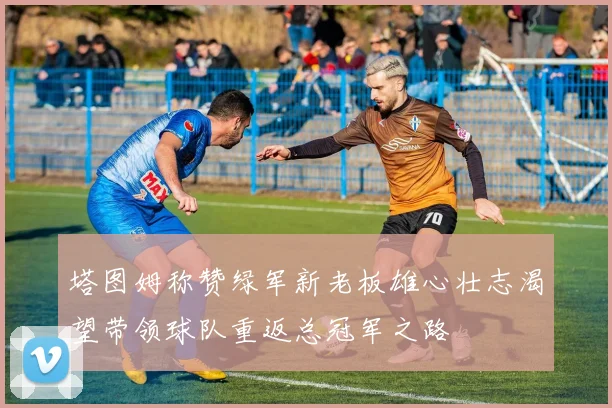 塔图姆称赞绿军新老板雄心壮志渴望带领球队重返总冠军之路