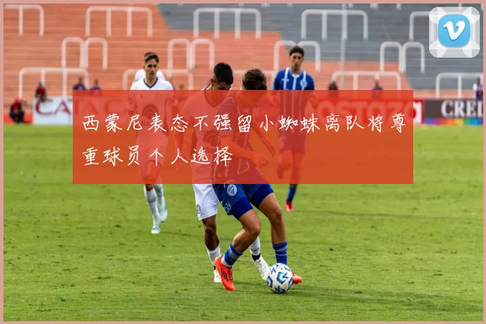 西蒙尼表态不强留小蜘蛛离队将尊重球员个人选择