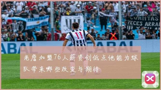老詹加盟76人薪资创低点他能为球队带来哪些改变与期待